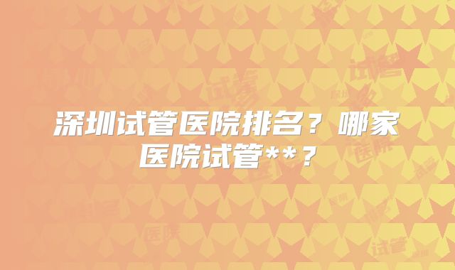 深圳试管医院排名？哪家医院试管**？