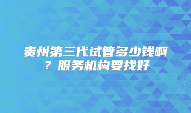 贵州第三代试管多少钱啊？服务机构要找好