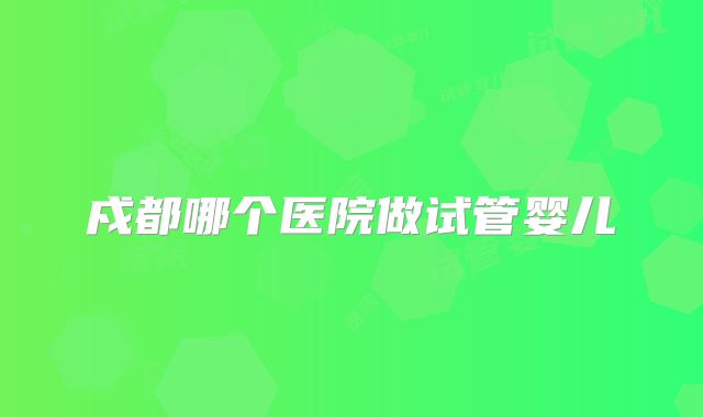 戍都哪个医院做试管婴儿