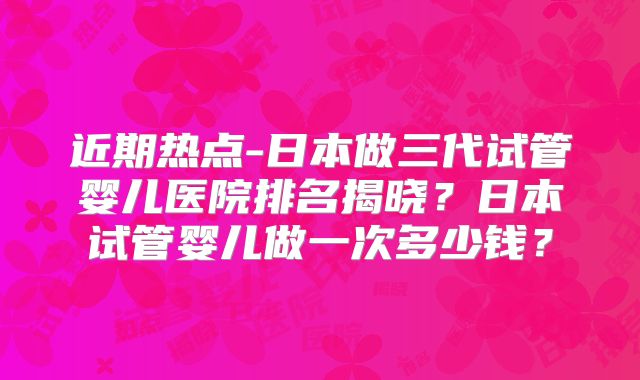 近期热点-日本做三代试管婴儿医院排名揭晓？日本试管婴儿做一次多少钱？