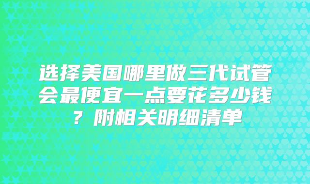 选择美国哪里做三代试管会最便宜一点要花多少钱？附相关明细清单