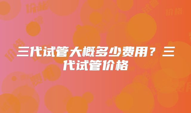 三代试管大概多少费用？三代试管价格