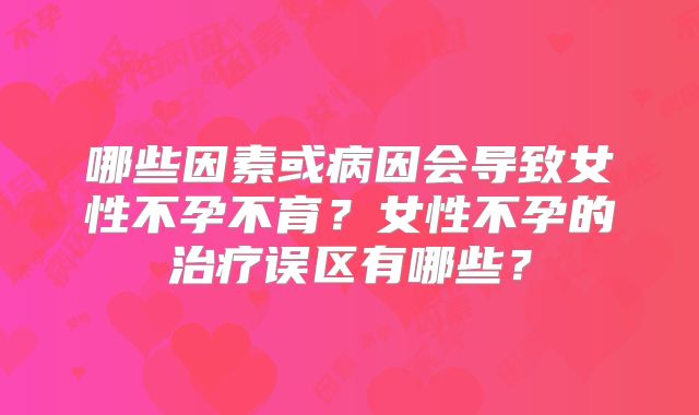 哪些因素或病因会导致女性不孕不育？女性不孕的治疗误区有哪些？