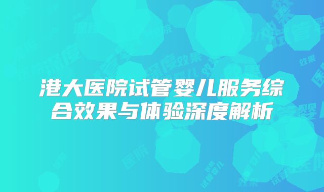 港大医院试管婴儿服务综合效果与体验深度解析
