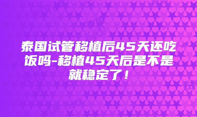泰国试管移植后45天还吃饭吗-移植45天后是不是就稳定了！
