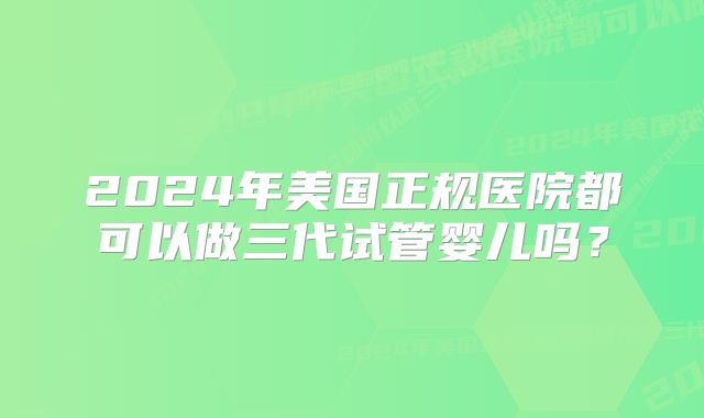 2024年美国正规医院都可以做三代试管婴儿吗?