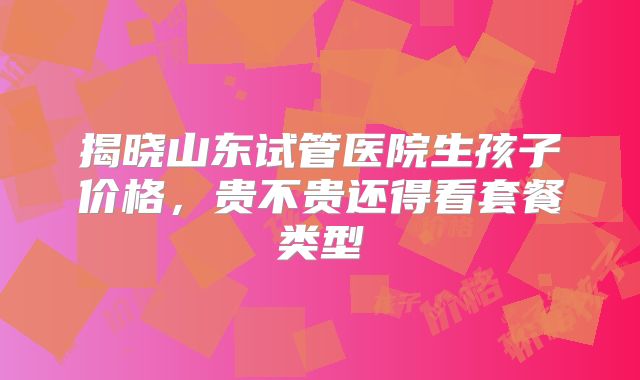 揭晓山东试管医院生孩子价格，贵不贵还得看套餐类型
