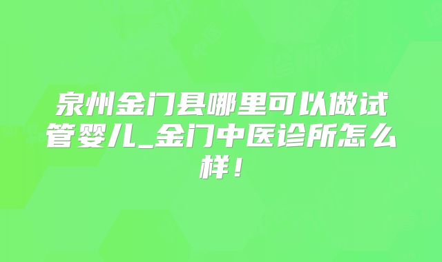 泉州金门县哪里可以做试管婴儿_金门中医诊所怎么样！