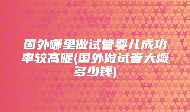 国外哪里做试管婴儿成功率较高呢(国外做试管大概多少钱)