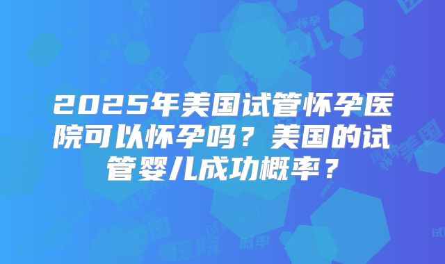 2025年美国试管怀孕医院可以怀孕吗？美国的试管婴儿成功概率？