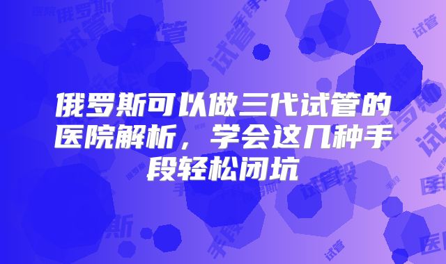 俄罗斯可以做三代试管的医院解析，学会这几种手段轻松闭坑