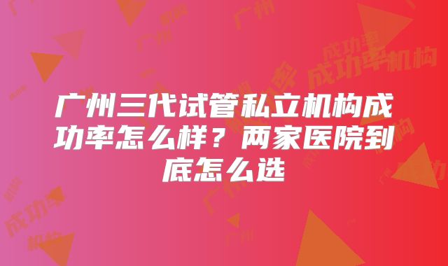 广州三代试管私立机构成功率怎么样？两家医院到底怎么选
