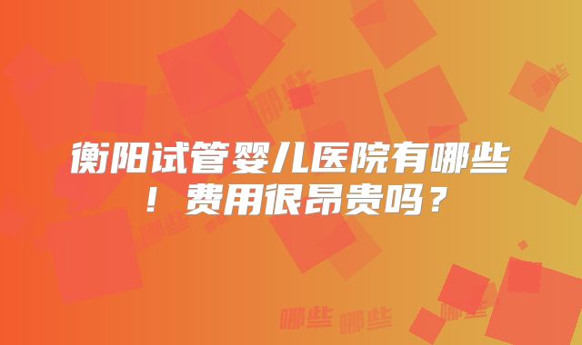 衡阳试管婴儿医院有哪些!费用很昂贵吗?