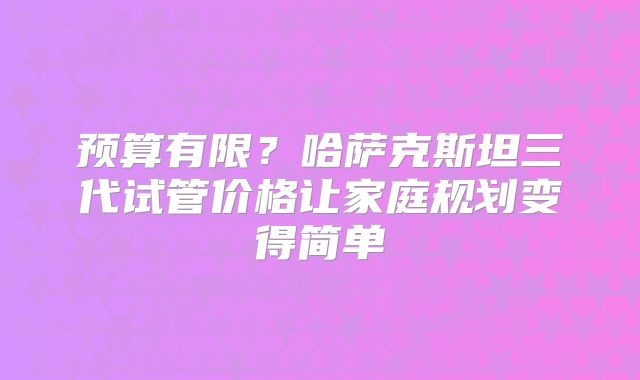 预算有限？哈萨克斯坦三代试管价格让家庭规划变得简单