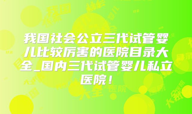 我国社会公立三代试管婴儿比较厉害的医院目录大全_国内三代试管婴儿私立医院！