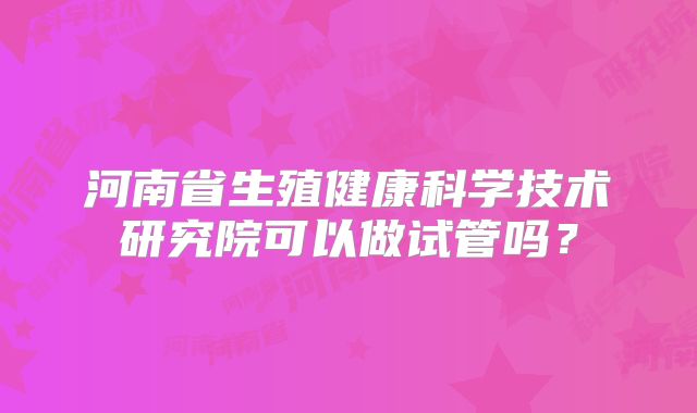 河南省生殖健康科学技术研究院可以做试管吗?