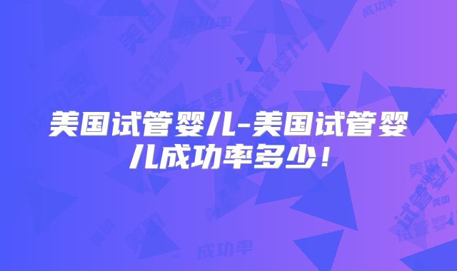 美国试管婴儿-美国试管婴儿成功率多少!