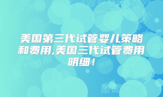美国第三代试管婴儿策略和费用,美国三代试管费用明细！
