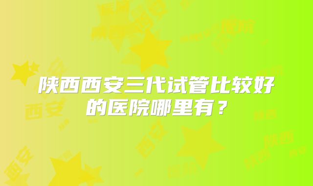 陕西西安三代试管比较好的医院哪里有？
