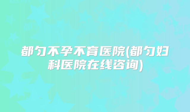 都匀不孕不育医院(都匀妇科医院在线咨询)