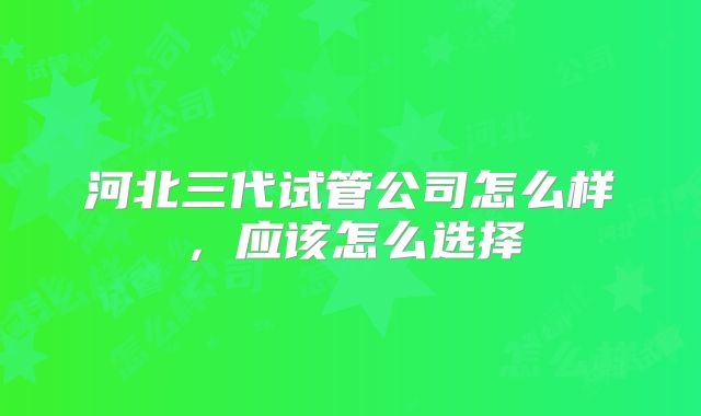 河北三代试管公司怎么样，应该怎么选择