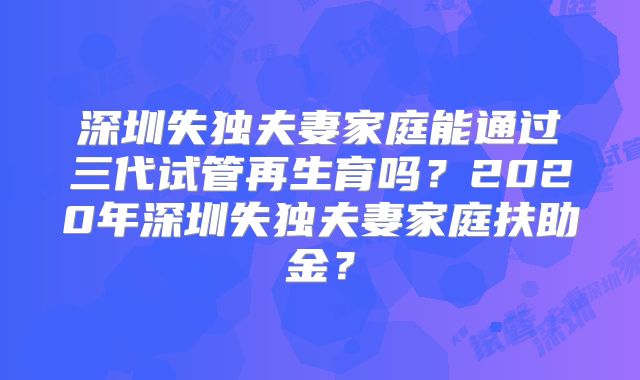 深圳失独夫妻家庭能通过三代试管再生育吗？2020年深圳失独夫妻家庭扶助金？