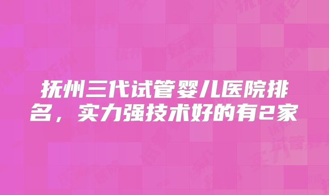抚州三代试管婴儿医院排名，实力强技术好的有2家