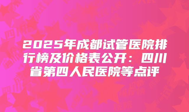 2025年成都试管医院排行榜及价格表公开:四川省第四人民医院等点评