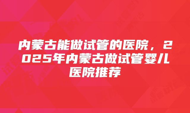 内蒙古能做试管的医院,2025年内蒙古做试管婴儿医院推荐