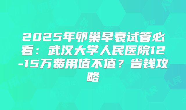 2025年卵巢早衰试管必看：武汉大学人民医院12-15万费用值不值？省钱攻略