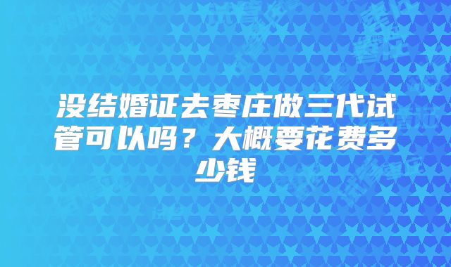 没结婚证去枣庄做三代试管可以吗？大概要花费多少钱