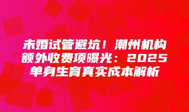 未婚试管避坑!潮州机构额外收费项曝光:2025单身生育真实成本解析