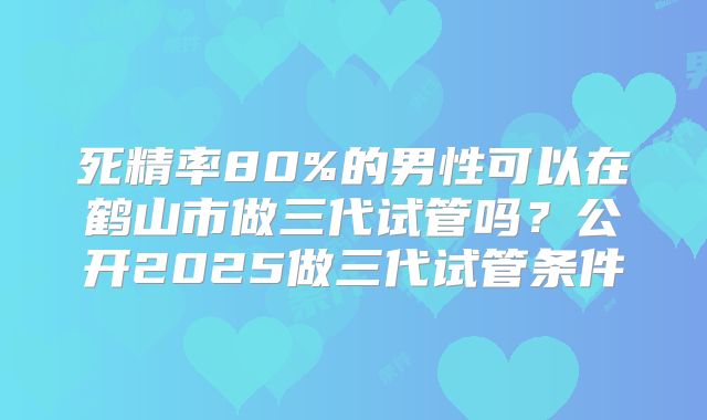 死精率80%的男性可以在鹤山市做三代试管吗？公开2025做三代试管条件