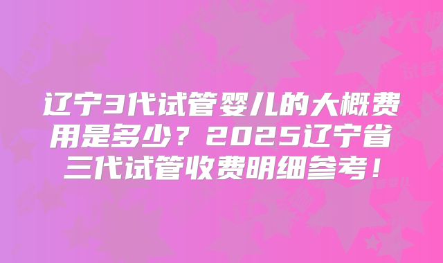 辽宁3代试管婴儿的大概费用是多少？2025辽宁省三代试管收费明细参考！