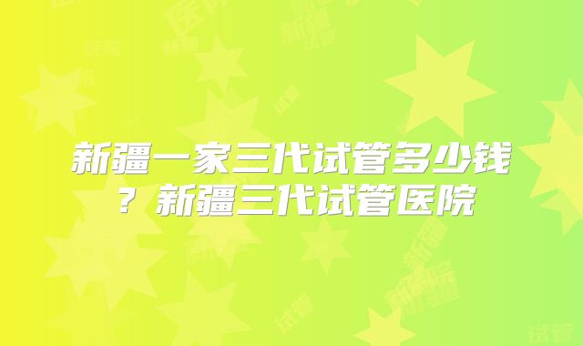 新疆一家三代试管多少钱？新疆三代试管医院