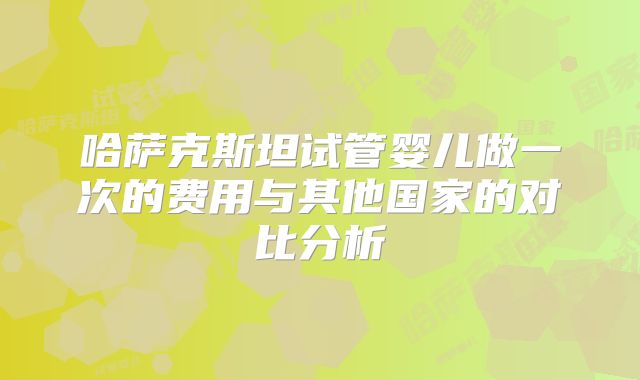 哈萨克斯坦试管婴儿做一次的费用与其他国家的对比分析