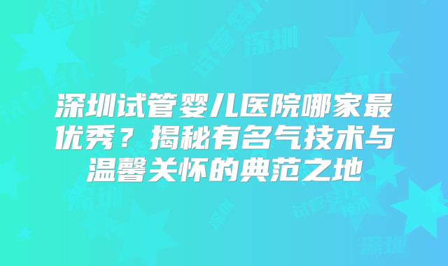 深圳试管婴儿医院哪家最优秀？揭秘有名气技术与温馨关怀的典范之地