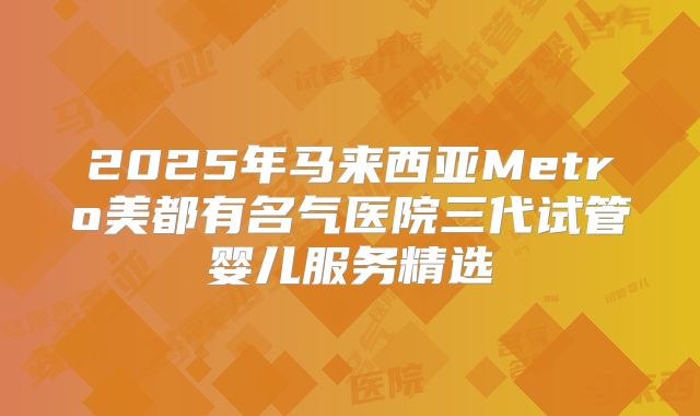 2025年马来西亚Metro美都有名气医院三代试管婴儿服务精选