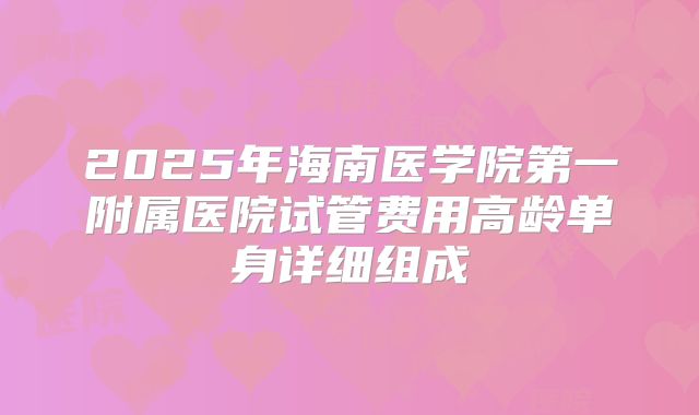 2025年海南医学院第一附属医院试管费用高龄单身详细组成
