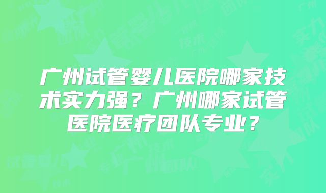 广州试管婴儿医院哪家技术实力强？广州哪家试管医院医疗团队专业？