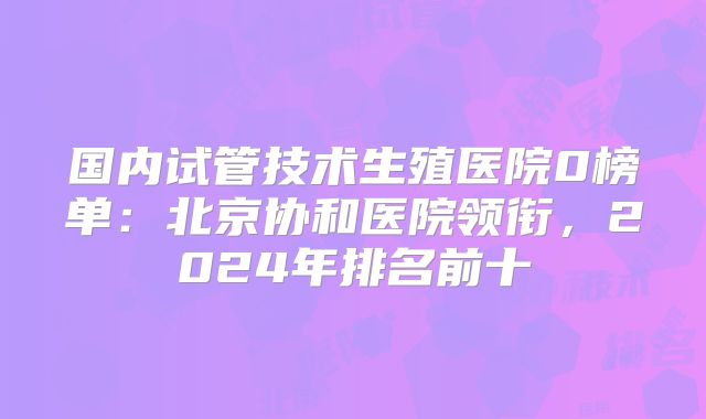 国内试管技术生殖医院0榜单：北京协和医院领衔，2024年排名前十