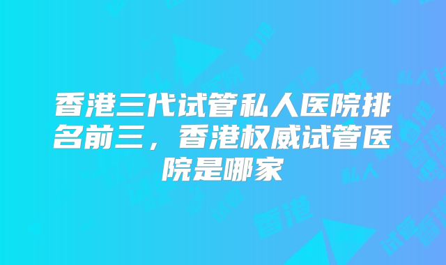 香港三代试管私人医院排名前三，香港权威试管医院是哪家
