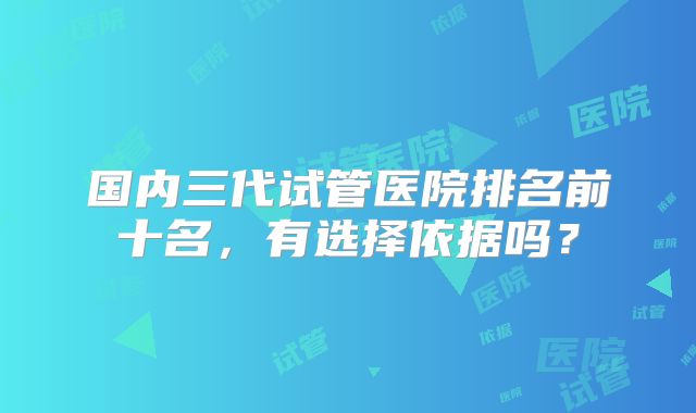 国内三代试管医院排名前十名,有选择依据吗?