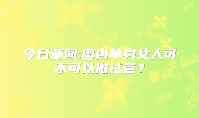 今日要闻:国内单身女人可不可以做试管？