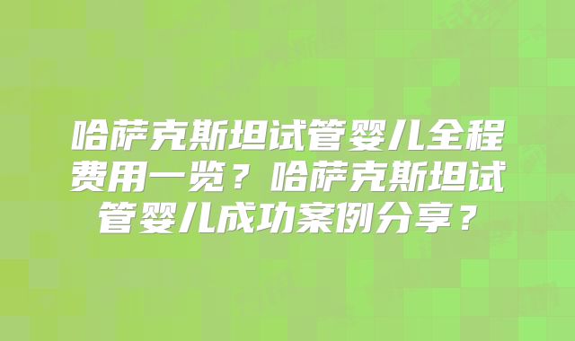 哈萨克斯坦试管婴儿全程费用一览？哈萨克斯坦试管婴儿成功案例分享？
