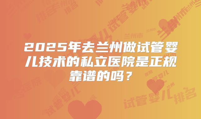 2025年去兰州做试管婴儿技术的私立医院是正规靠谱的吗？