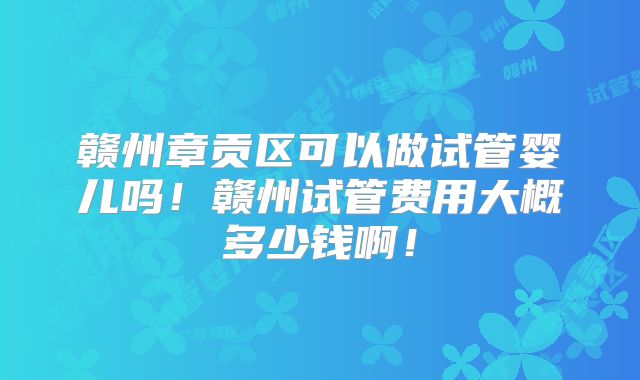 赣州章贡区可以做试管婴儿吗！赣州试管费用大概多少钱啊！