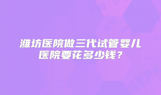 潍坊医院做三代试管婴儿医院要花多少钱？