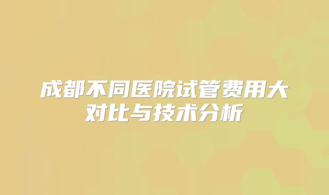 成都不同医院试管费用大对比与技术分析