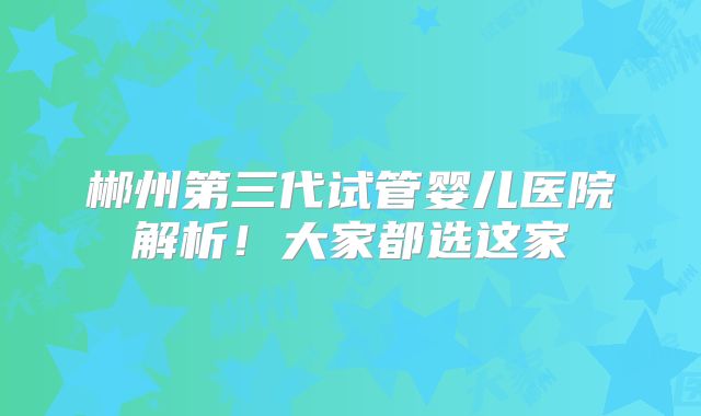 郴州第三代试管婴儿医院解析！大家都选这家